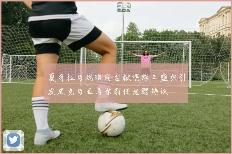 夏奇拉与妮琪同台献唱跨年盛典引发皮克与亚马尔前任话题热议