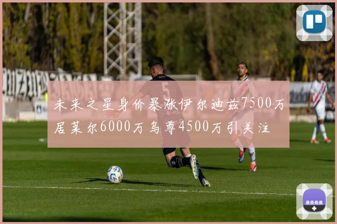 未来之星身价暴涨伊尔迪兹7500万居莱尔6000万乌尊4500万引关注