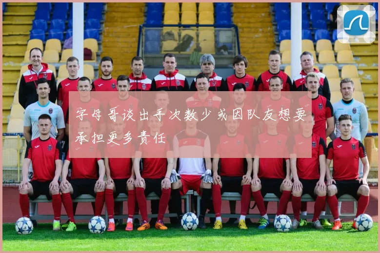 字母哥谈出手次数少或因队友想要承担更多责任