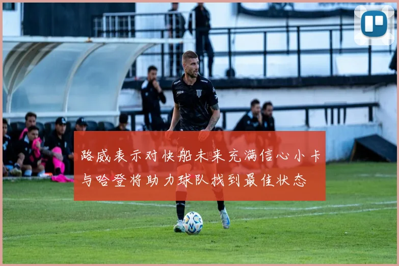 路威表示对快船未来充满信心小卡与哈登将助力球队找到最佳状态