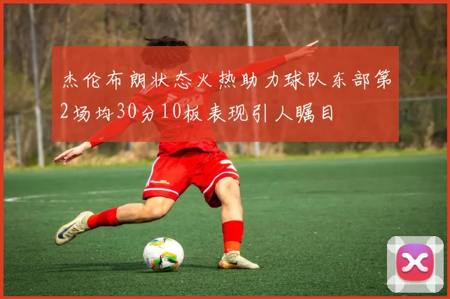 杰伦布朗状态火热助力球队东部第2场均30分10板表现引人瞩目
