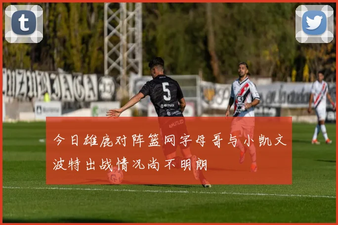 今日雄鹿对阵篮网字母哥与小凯文波特出战情况尚不明朗