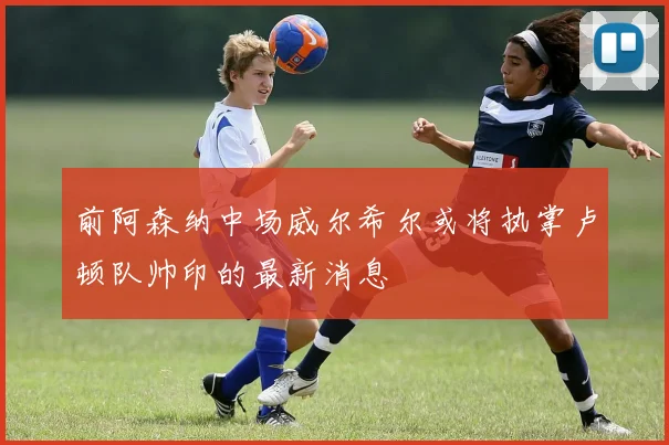 前阿森纳中场威尔希尔或将执掌卢顿队帅印的最新消息
