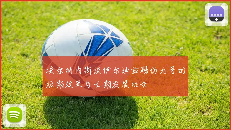 埃尔纳内斯谈伊尔迪兹踢伪九号的短期效果与长期发展机会