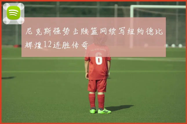 尼克斯强势击败篮网续写纽约德比辉煌12连胜传奇