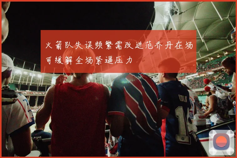 火箭队失误频繁需改进范乔丹在场可缓解全场紧逼压力