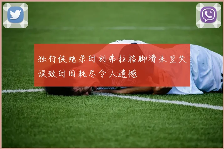 独行侠绝杀时刻弗拉格脚滑米豆失误致时间耗尽令人遗憾