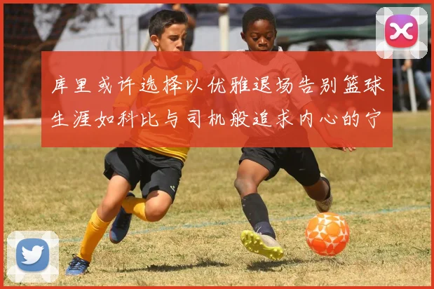 库里或许选择以优雅退场告别篮球生涯如科比与司机般追求内心的宁静