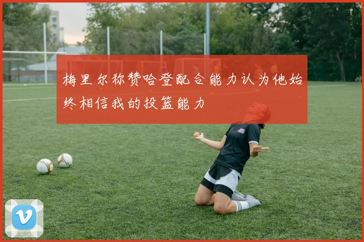 梅里尔称赞哈登配合能力认为他始终相信我的投篮能力