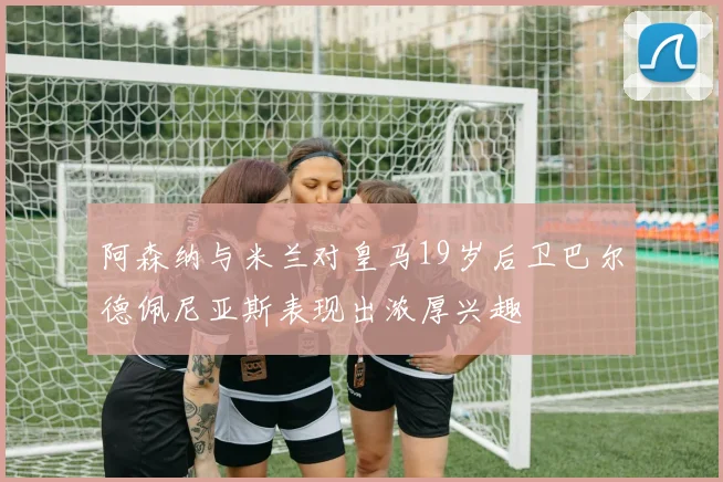阿森纳与米兰对皇马19岁后卫巴尔德佩尼亚斯表现出浓厚兴趣