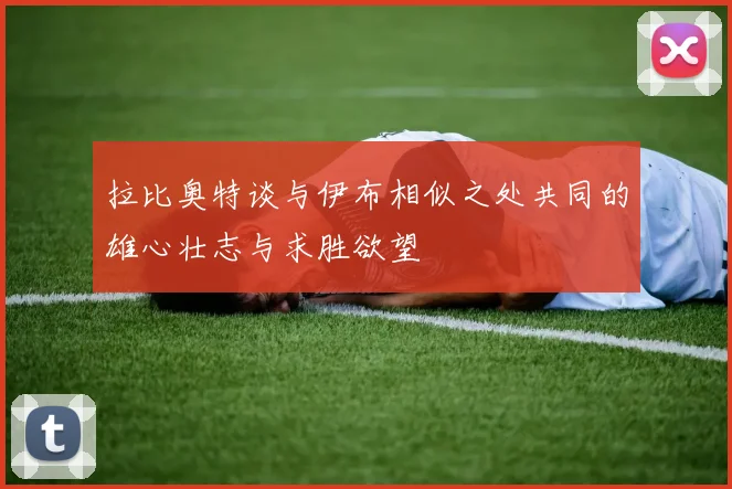 拉比奥特谈与伊布相似之处共同的雄心壮志与求胜欲望