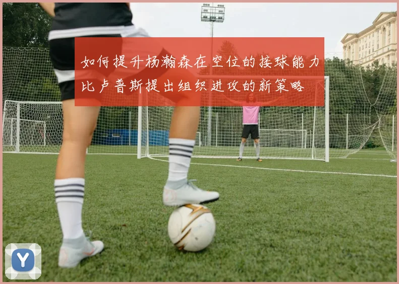 如何提升杨瀚森在空位的接球能力比卢普斯提出组织进攻的新策略