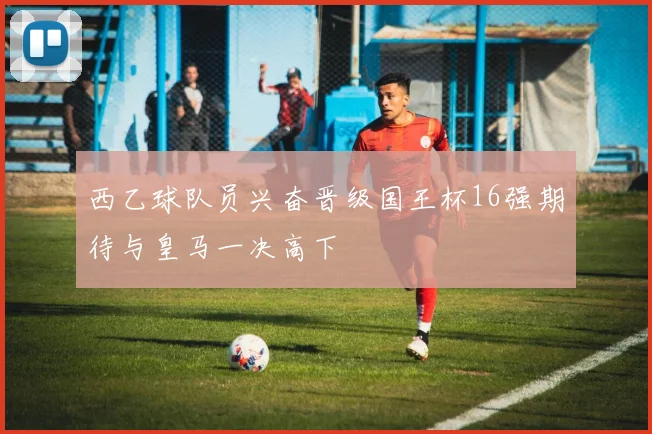 西乙球队员兴奋晋级国王杯16强期待与皇马一决高下