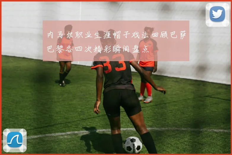 内马尔职业生涯帽子戏法回顾巴萨巴黎各四次精彩瞬间盘点