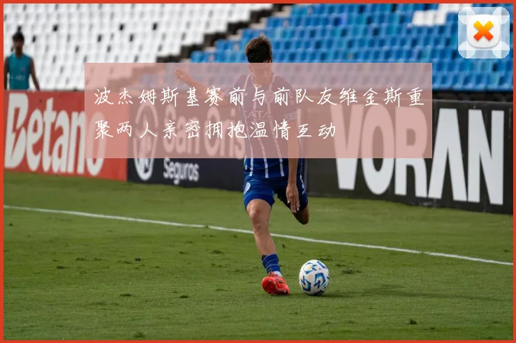 波杰姆斯基赛前与前队友维金斯重聚两人亲密拥抱温情互动