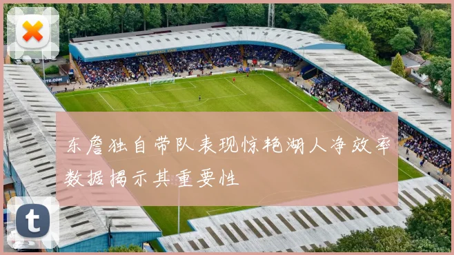 东詹独自带队表现惊艳湖人净效率数据揭示其重要性