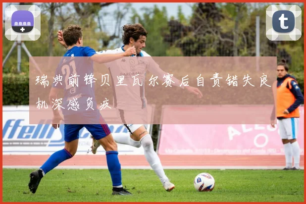 瑞典前锋贝里瓦尔赛后自责错失良机深感负疚