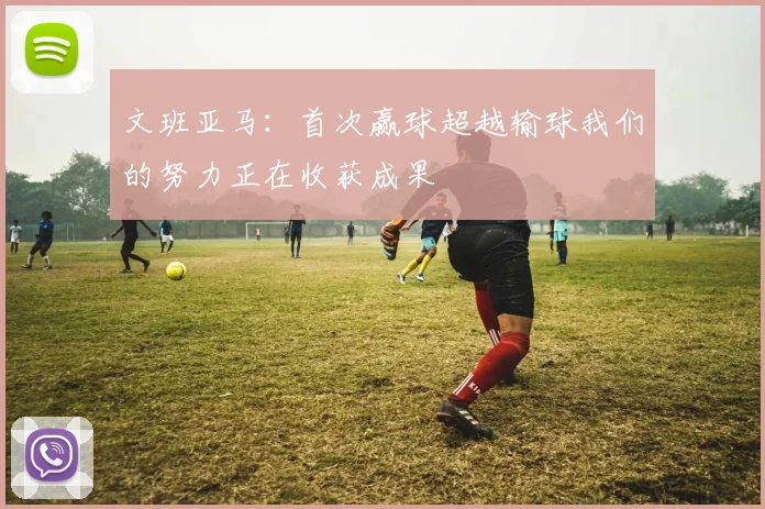 文班亚马：首次赢球超越输球我们的努力正在收获成果