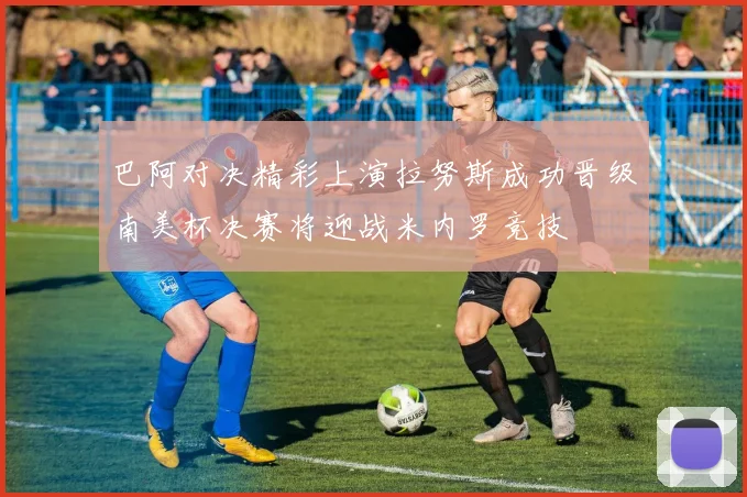 巴阿对决精彩上演拉努斯成功晋级南美杯决赛将迎战米内罗竞技