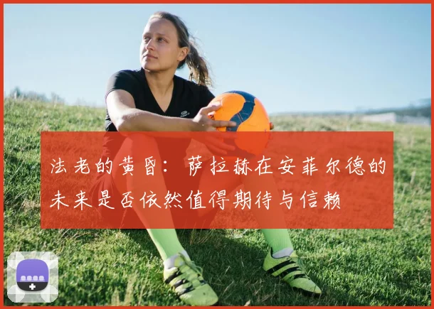 法老的黄昏：萨拉赫在安菲尔德的未来是否依然值得期待与信赖