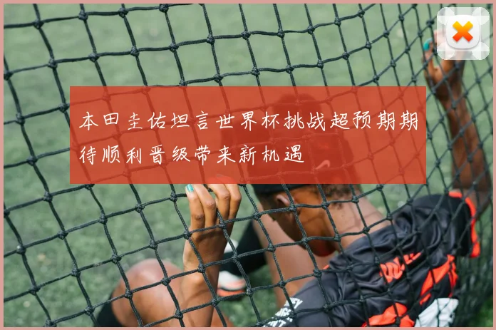 本田圭佑坦言世界杯挑战超预期期待顺利晋级带来新机遇