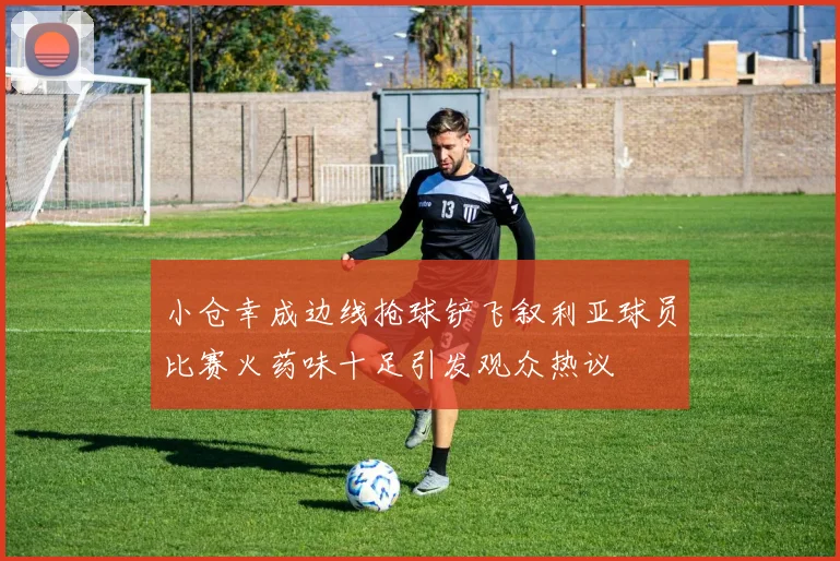 小仓幸成边线抢球铲飞叙利亚球员比赛火药味十足引发观众热议