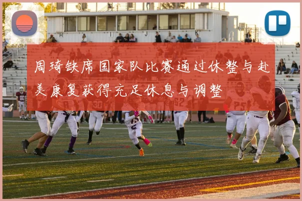 周琦缺席国家队比赛通过休整与赴美康复获得充足休息与调整