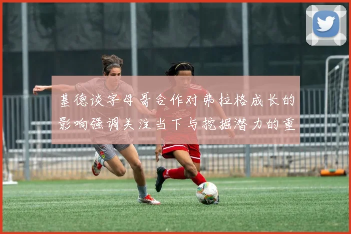 基德谈字母哥合作对弗拉格成长的影响强调关注当下与挖掘潜力的重要性
