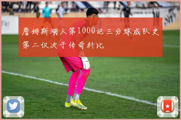 詹姆斯湖人第1000记三分球成队史第二仅次于传奇科比
