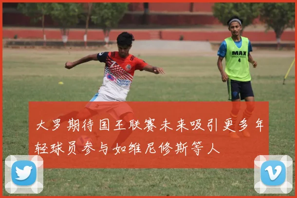 大罗期待国王联赛未来吸引更多年轻球员参与如维尼修斯等人