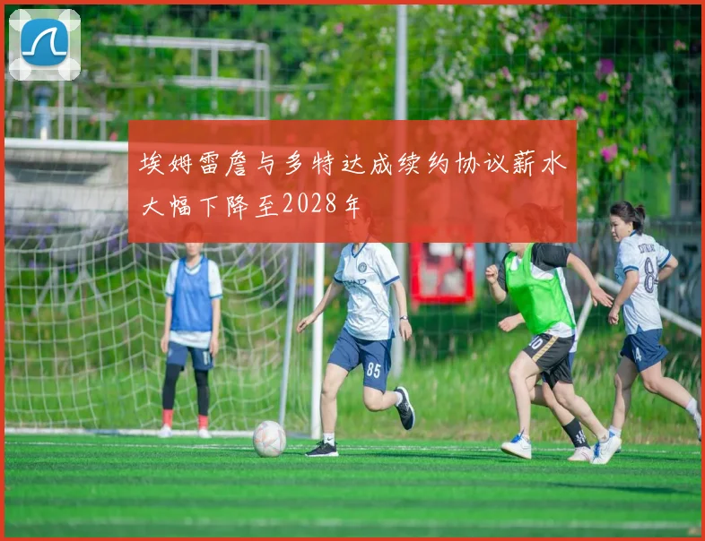 埃姆雷詹与多特达成续约协议薪水大幅下降至2028年