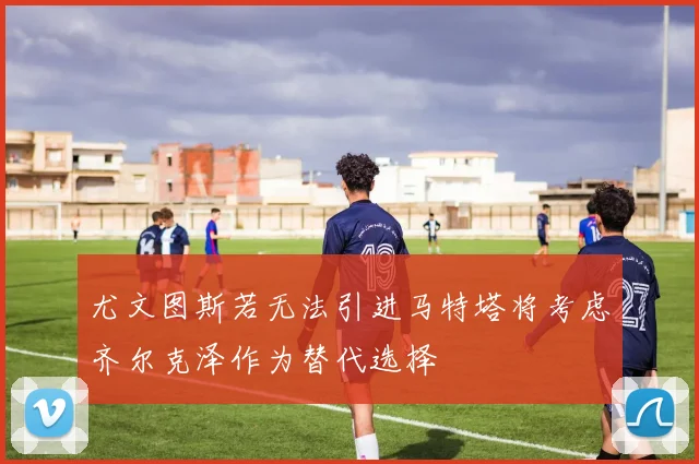 尤文图斯若无法引进马特塔将考虑齐尔克泽作为替代选择