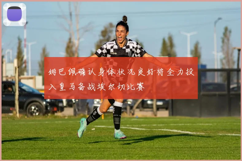姆巴佩确认身体状况良好将全力投入皇马备战埃尔切比赛