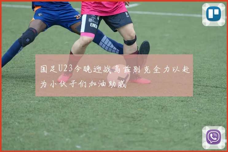 国足U23今晚迎战乌兹别克全力以赴为小伙子们加油助威