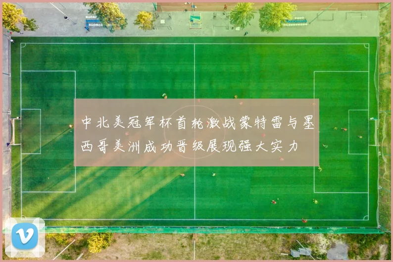 中北美冠军杯首轮激战蒙特雷与墨西哥美洲成功晋级展现强大实力