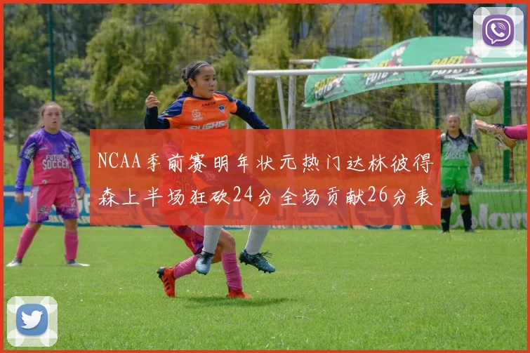 NCAA季前赛明年状元热门达林彼得森上半场狂砍24分全场贡献26分表现抢眼