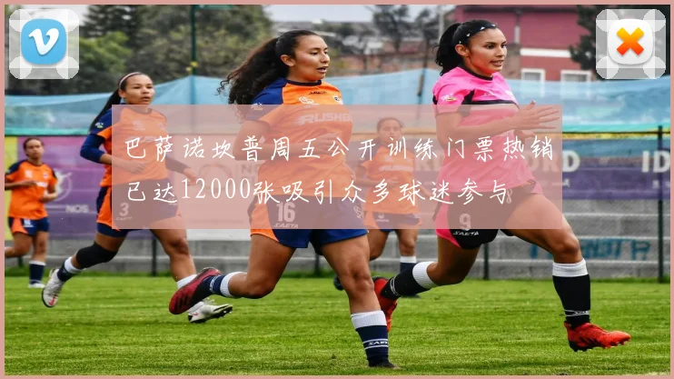 巴萨诺坎普周五公开训练门票热销已达12000张吸引众多球迷参与