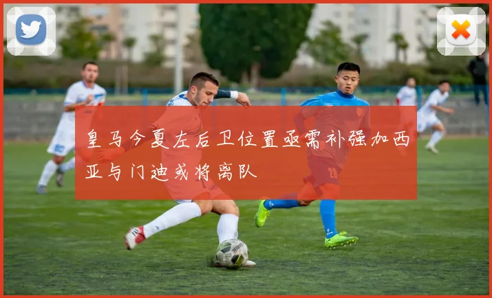 皇马今夏左后卫位置亟需补强加西亚与门迪或将离队