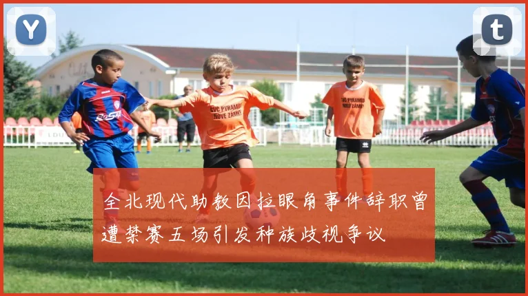全北现代助教因拉眼角事件辞职曾遭禁赛五场引发种族歧视争议
