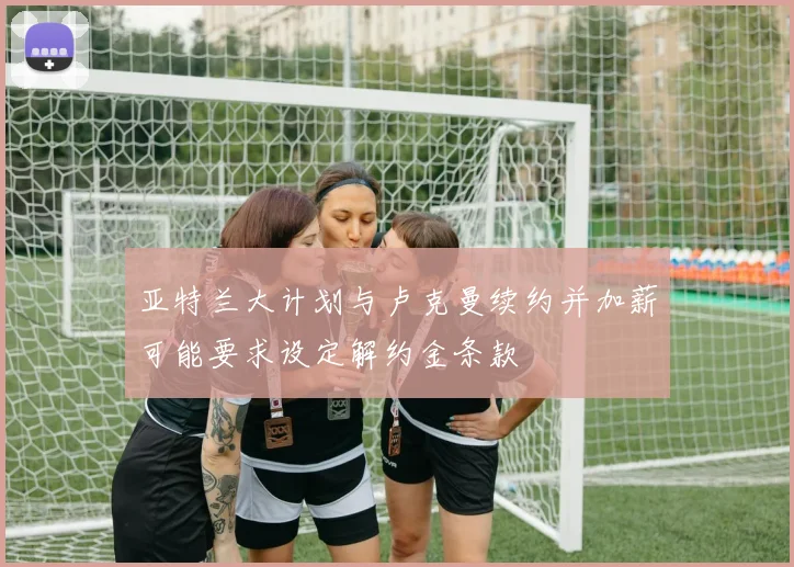 亚特兰大计划与卢克曼续约并加薪可能要求设定解约金条款