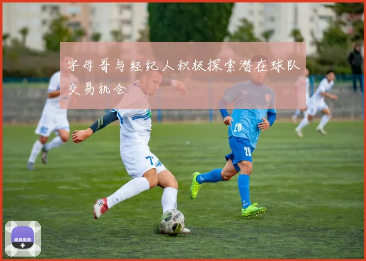 字母哥与经纪人积极探索潜在球队交易机会