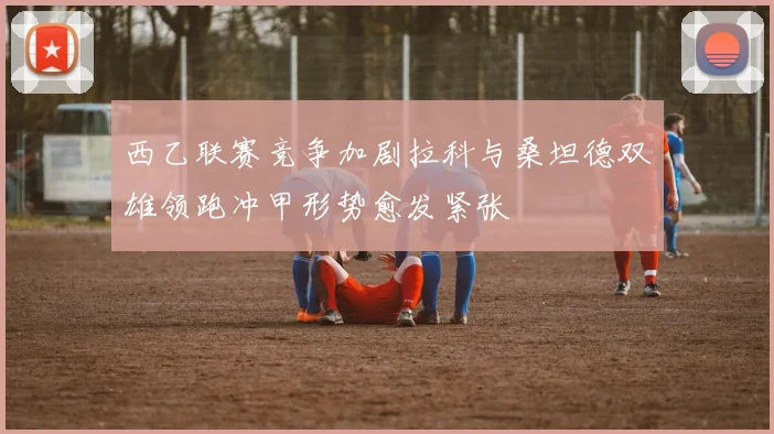 西乙联赛竞争加剧拉科与桑坦德双雄领跑冲甲形势愈发紧张