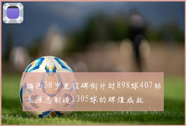 梅西38岁里程碑倒计时898球407助生涯总制造1305球的辉煌成就